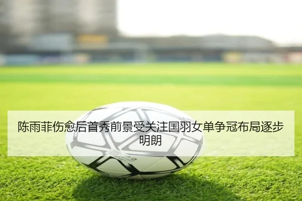 陈雨菲伤愈后首秀前景受关注国羽女单争冠布局逐步明朗